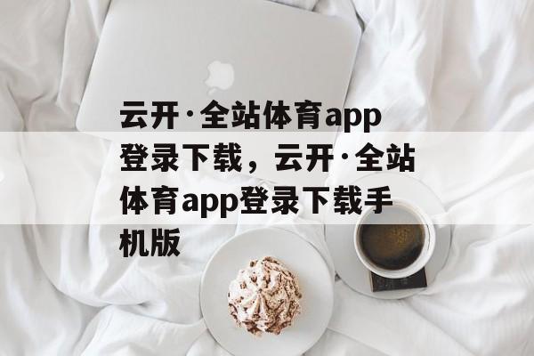 云开·全站体育app登录下载，云开·全站体育app登录下载手机版